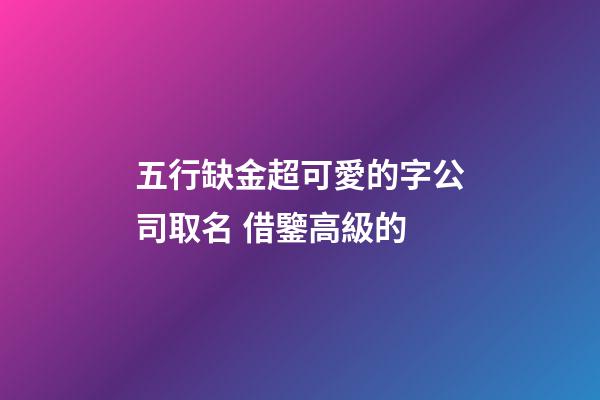 五行缺金超可愛的字公司取名 借鑒高級的-第1張-公司起名-玄機派
